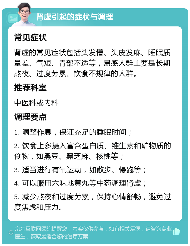 肾虚引起的症状与调理 常见症状 肾虚的常见症状包括头发懵、头皮发麻、睡眠质量差、气短、胃部不适等，易感人群主要是长期熬夜、过度劳累、饮食不规律的人群。 推荐科室 中医科或内科 调理要点 1. 调整作息，保证充足的睡眠时间； 2. 饮食上多摄入富含蛋白质、维生素和矿物质的食物，如黑豆、黑芝麻、核桃等； 3. 适当进行有氧运动，如散步、慢跑等； 4. 可以服用六味地黄丸等中药调理肾虚； 5. 减少熬夜和过度劳累，保持心情舒畅，避免过度焦虑和压力。