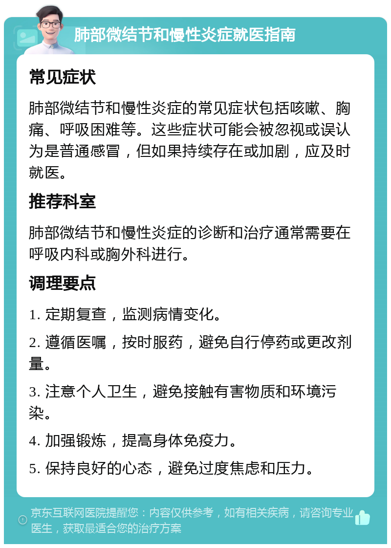 肺部微结节和慢性炎症就医指南 常见症状 肺部微结节和慢性炎症的常见症状包括咳嗽、胸痛、呼吸困难等。这些症状可能会被忽视或误认为是普通感冒，但如果持续存在或加剧，应及时就医。 推荐科室 肺部微结节和慢性炎症的诊断和治疗通常需要在呼吸内科或胸外科进行。 调理要点 1. 定期复查，监测病情变化。 2. 遵循医嘱，按时服药，避免自行停药或更改剂量。 3. 注意个人卫生，避免接触有害物质和环境污染。 4. 加强锻炼，提高身体免疫力。 5. 保持良好的心态，避免过度焦虑和压力。