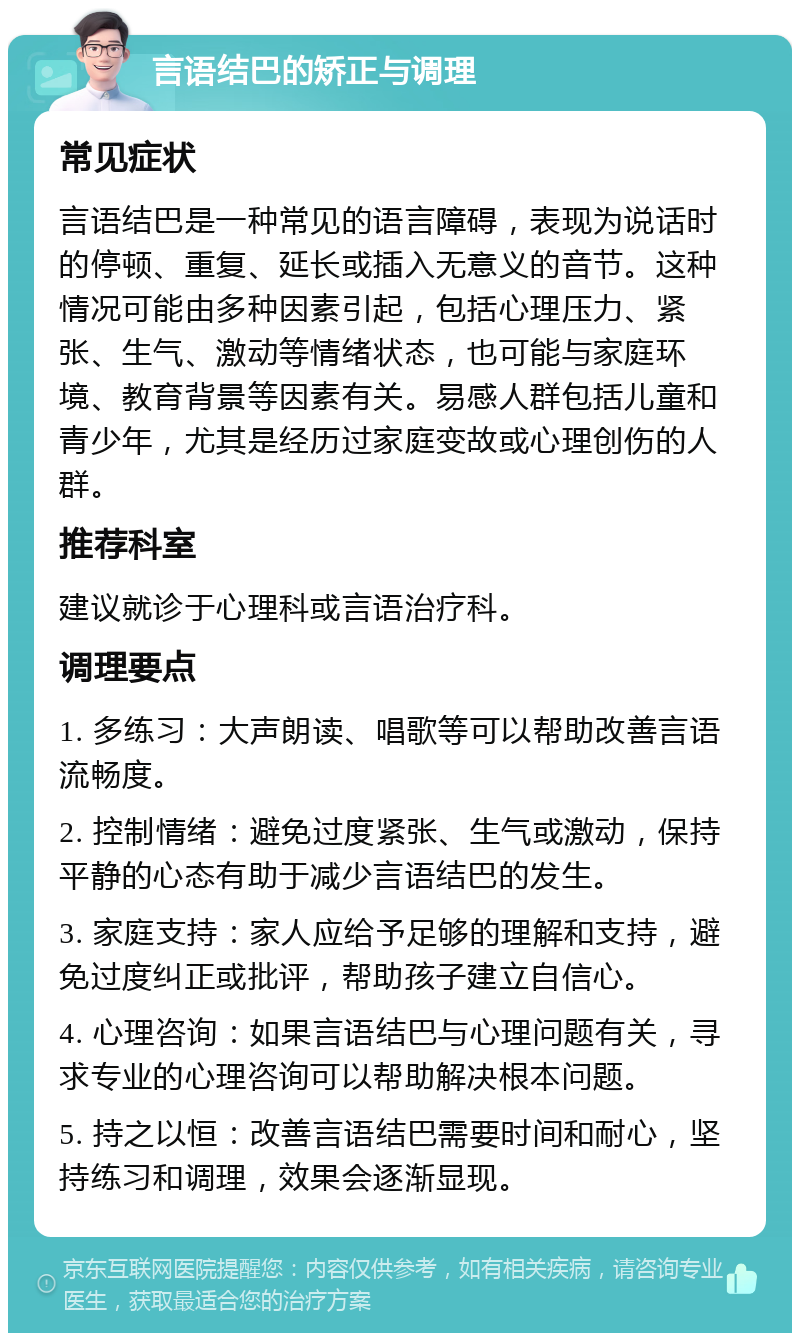 言语结巴的矫正与调理 常见症状 言语结巴是一种常见的语言障碍，表现为说话时的停顿、重复、延长或插入无意义的音节。这种情况可能由多种因素引起，包括心理压力、紧张、生气、激动等情绪状态，也可能与家庭环境、教育背景等因素有关。易感人群包括儿童和青少年，尤其是经历过家庭变故或心理创伤的人群。 推荐科室 建议就诊于心理科或言语治疗科。 调理要点 1. 多练习：大声朗读、唱歌等可以帮助改善言语流畅度。 2. 控制情绪：避免过度紧张、生气或激动，保持平静的心态有助于减少言语结巴的发生。 3. 家庭支持：家人应给予足够的理解和支持，避免过度纠正或批评，帮助孩子建立自信心。 4. 心理咨询：如果言语结巴与心理问题有关，寻求专业的心理咨询可以帮助解决根本问题。 5. 持之以恒：改善言语结巴需要时间和耐心，坚持练习和调理，效果会逐渐显现。