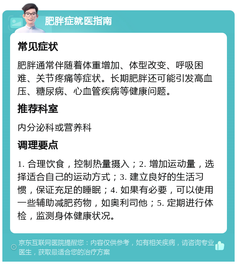 肥胖症就医指南 常见症状 肥胖通常伴随着体重增加、体型改变、呼吸困难、关节疼痛等症状。长期肥胖还可能引发高血压、糖尿病、心血管疾病等健康问题。 推荐科室 内分泌科或营养科 调理要点 1. 合理饮食，控制热量摄入；2. 增加运动量，选择适合自己的运动方式；3. 建立良好的生活习惯，保证充足的睡眠；4. 如果有必要，可以使用一些辅助减肥药物，如奥利司他；5. 定期进行体检，监测身体健康状况。