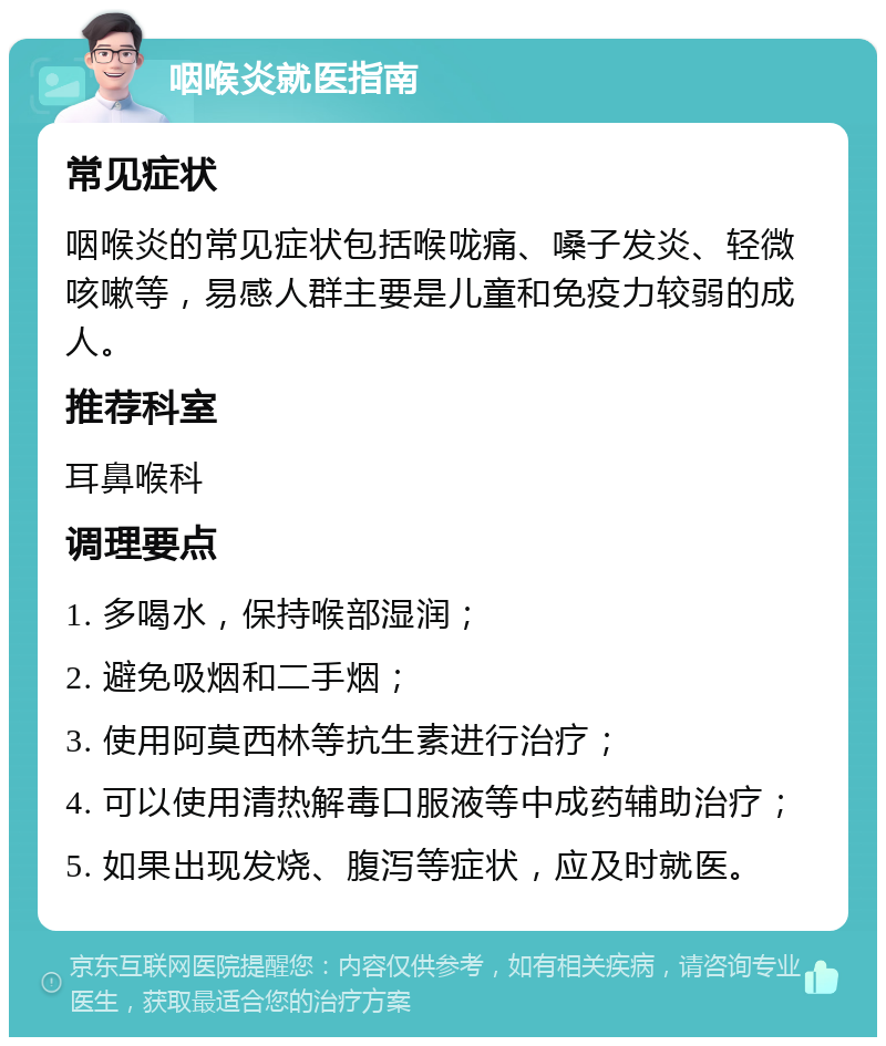 咽喉炎就医指南 常见症状 咽喉炎的常见症状包括喉咙痛、嗓子发炎、轻微咳嗽等，易感人群主要是儿童和免疫力较弱的成人。 推荐科室 耳鼻喉科 调理要点 1. 多喝水，保持喉部湿润； 2. 避免吸烟和二手烟； 3. 使用阿莫西林等抗生素进行治疗； 4. 可以使用清热解毒口服液等中成药辅助治疗； 5. 如果出现发烧、腹泻等症状，应及时就医。