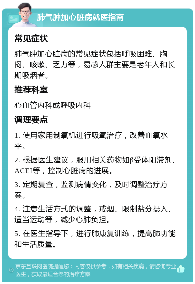 肺气肿加心脏病就医指南 常见症状 肺气肿加心脏病的常见症状包括呼吸困难、胸闷、咳嗽、乏力等，易感人群主要是老年人和长期吸烟者。 推荐科室 心血管内科或呼吸内科 调理要点 1. 使用家用制氧机进行吸氧治疗，改善血氧水平。 2. 根据医生建议，服用相关药物如β受体阻滞剂、ACEI等，控制心脏病的进展。 3. 定期复查，监测病情变化，及时调整治疗方案。 4. 注意生活方式的调整，戒烟、限制盐分摄入、适当运动等，减少心肺负担。 5. 在医生指导下，进行肺康复训练，提高肺功能和生活质量。