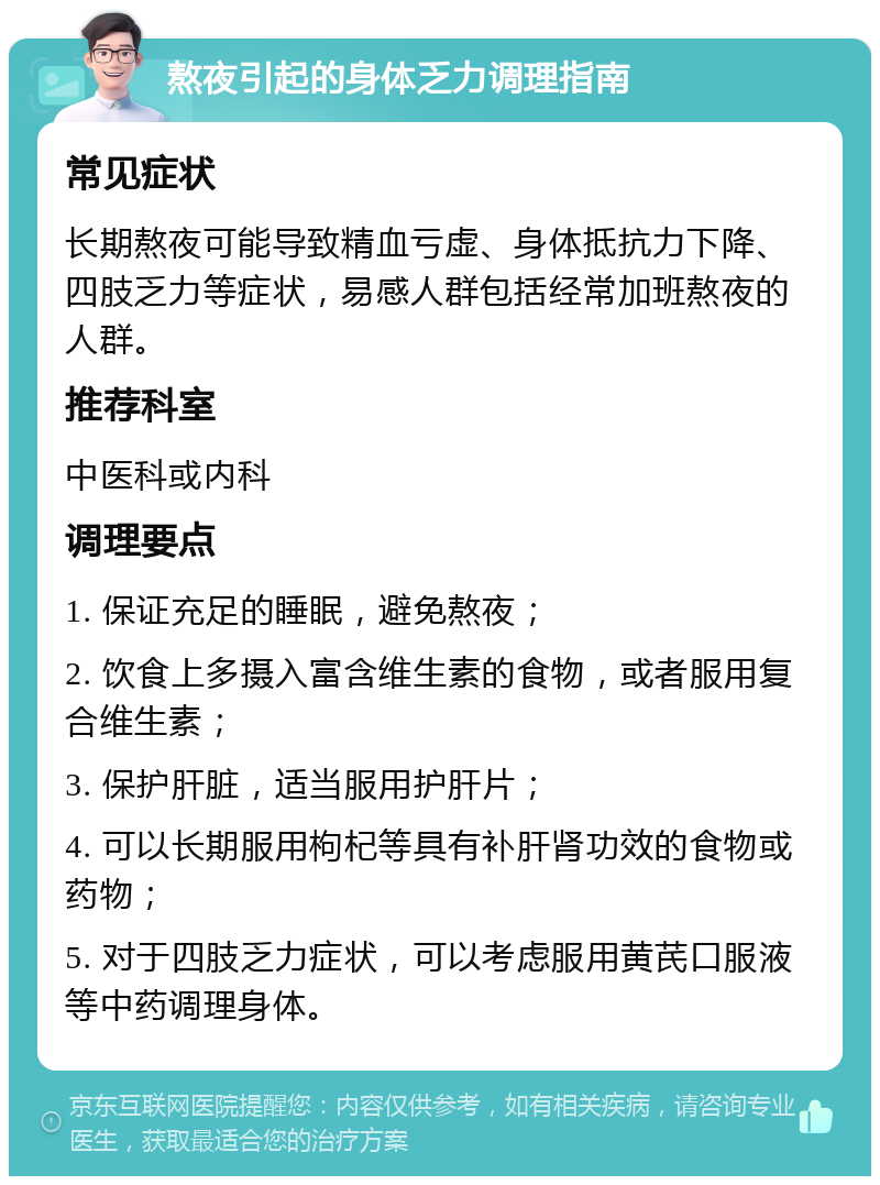 熬夜引起的身体乏力调理指南 常见症状 长期熬夜可能导致精血亏虚、身体抵抗力下降、四肢乏力等症状，易感人群包括经常加班熬夜的人群。 推荐科室 中医科或内科 调理要点 1. 保证充足的睡眠，避免熬夜； 2. 饮食上多摄入富含维生素的食物，或者服用复合维生素； 3. 保护肝脏，适当服用护肝片； 4. 可以长期服用枸杞等具有补肝肾功效的食物或药物； 5. 对于四肢乏力症状，可以考虑服用黄芪口服液等中药调理身体。