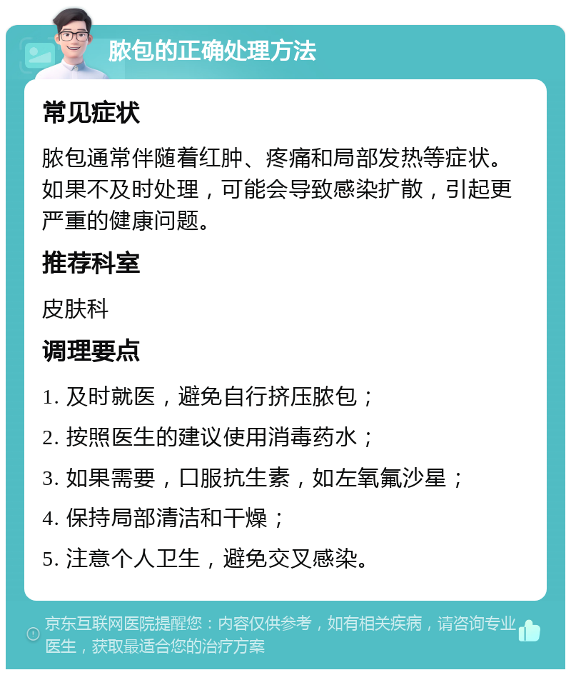 脓包的正确处理方法 常见症状 脓包通常伴随着红肿、疼痛和局部发热等症状。如果不及时处理，可能会导致感染扩散，引起更严重的健康问题。 推荐科室 皮肤科 调理要点 1. 及时就医，避免自行挤压脓包； 2. 按照医生的建议使用消毒药水； 3. 如果需要，口服抗生素，如左氧氟沙星； 4. 保持局部清洁和干燥； 5. 注意个人卫生，避免交叉感染。