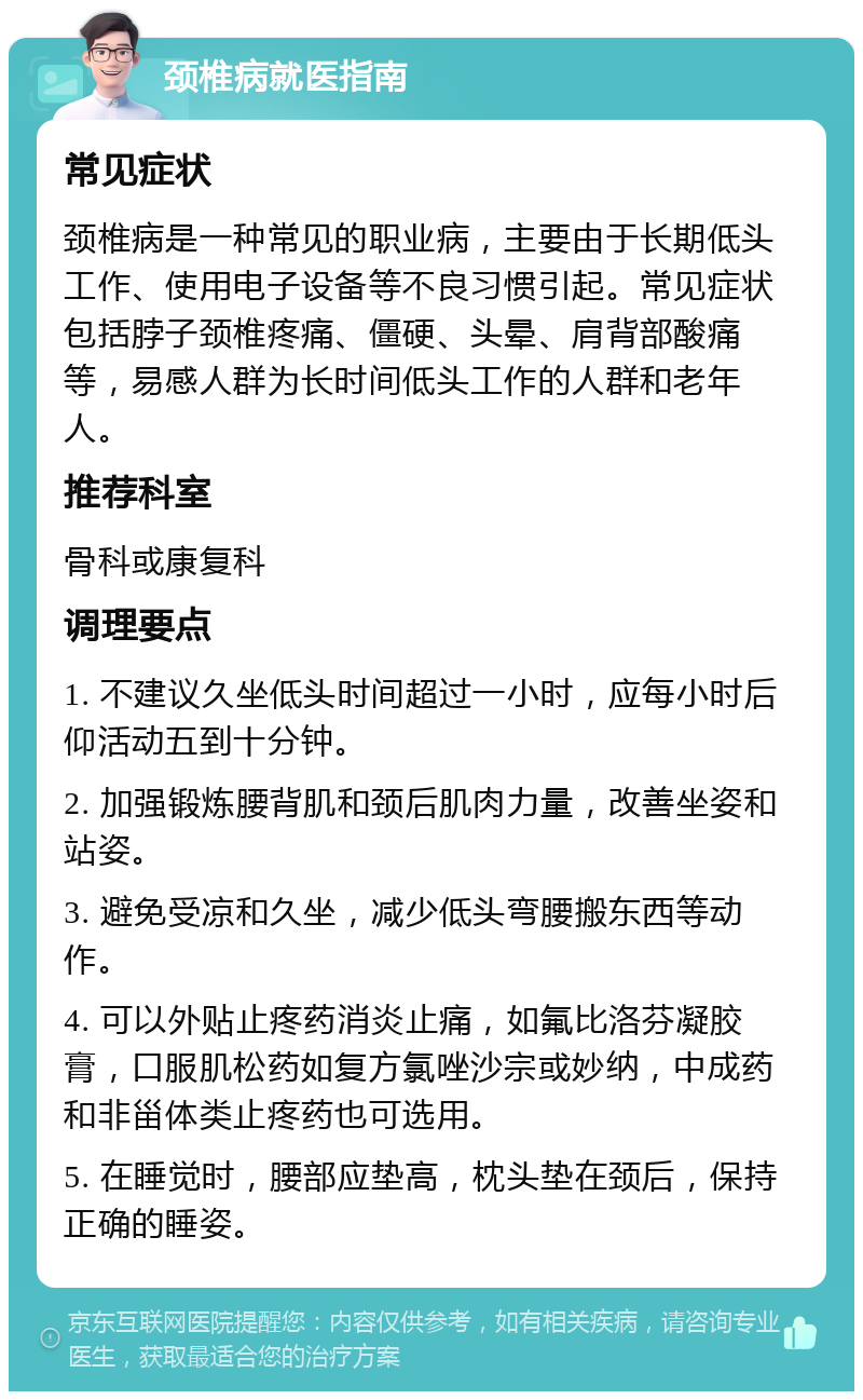 颈椎病就医指南 常见症状 颈椎病是一种常见的职业病，主要由于长期低头工作、使用电子设备等不良习惯引起。常见症状包括脖子颈椎疼痛、僵硬、头晕、肩背部酸痛等，易感人群为长时间低头工作的人群和老年人。 推荐科室 骨科或康复科 调理要点 1. 不建议久坐低头时间超过一小时，应每小时后仰活动五到十分钟。 2. 加强锻炼腰背肌和颈后肌肉力量，改善坐姿和站姿。 3. 避免受凉和久坐，减少低头弯腰搬东西等动作。 4. 可以外贴止疼药消炎止痛，如氟比洛芬凝胶膏，口服肌松药如复方氯唑沙宗或妙纳，中成药和非甾体类止疼药也可选用。 5. 在睡觉时，腰部应垫高，枕头垫在颈后，保持正确的睡姿。