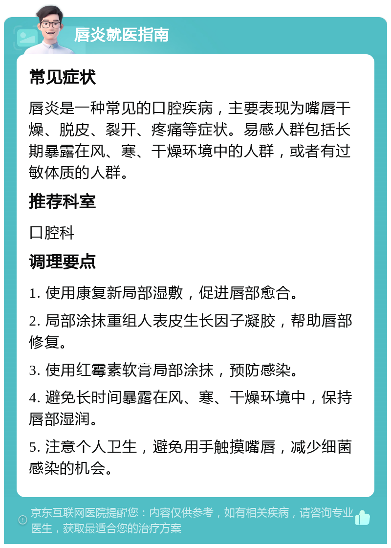 唇炎就医指南 常见症状 唇炎是一种常见的口腔疾病，主要表现为嘴唇干燥、脱皮、裂开、疼痛等症状。易感人群包括长期暴露在风、寒、干燥环境中的人群，或者有过敏体质的人群。 推荐科室 口腔科 调理要点 1. 使用康复新局部湿敷，促进唇部愈合。 2. 局部涂抹重组人表皮生长因子凝胶，帮助唇部修复。 3. 使用红霉素软膏局部涂抹，预防感染。 4. 避免长时间暴露在风、寒、干燥环境中，保持唇部湿润。 5. 注意个人卫生，避免用手触摸嘴唇，减少细菌感染的机会。