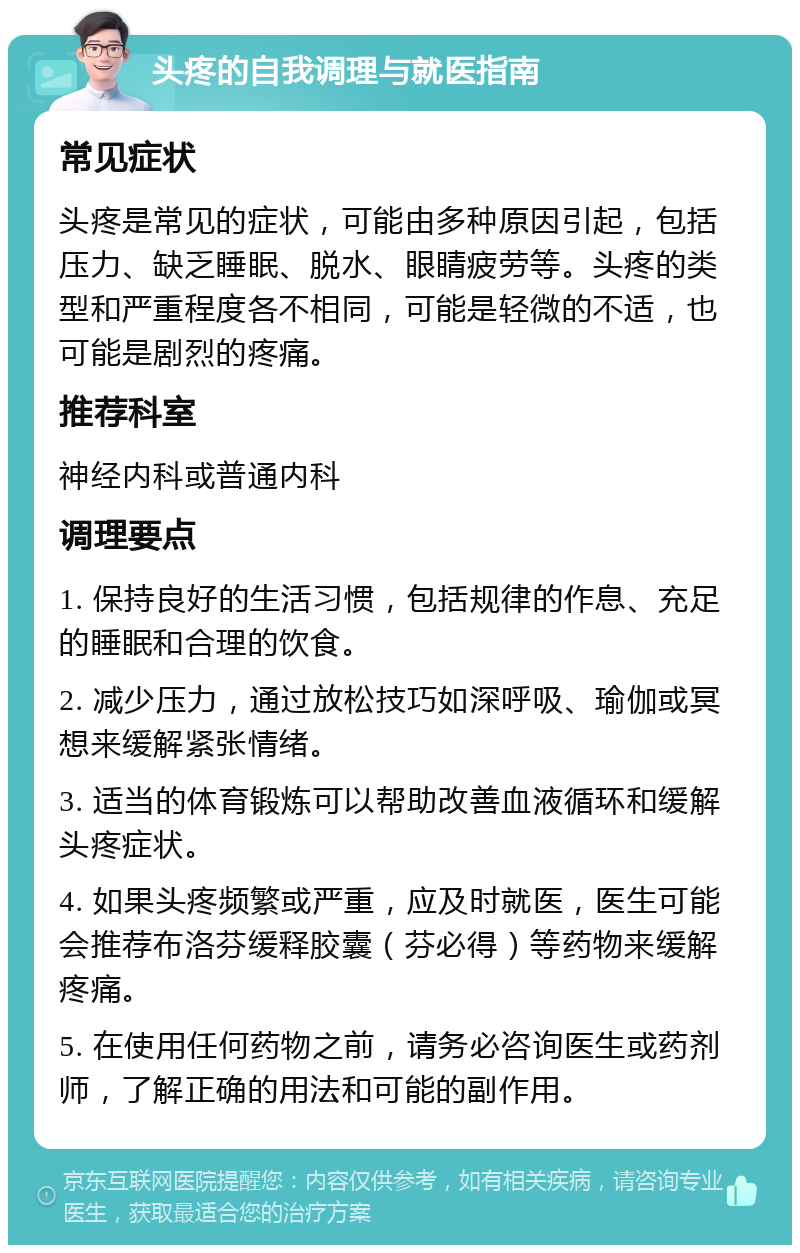 头疼的自我调理与就医指南 常见症状 头疼是常见的症状，可能由多种原因引起，包括压力、缺乏睡眠、脱水、眼睛疲劳等。头疼的类型和严重程度各不相同，可能是轻微的不适，也可能是剧烈的疼痛。 推荐科室 神经内科或普通内科 调理要点 1. 保持良好的生活习惯，包括规律的作息、充足的睡眠和合理的饮食。 2. 减少压力，通过放松技巧如深呼吸、瑜伽或冥想来缓解紧张情绪。 3. 适当的体育锻炼可以帮助改善血液循环和缓解头疼症状。 4. 如果头疼频繁或严重，应及时就医，医生可能会推荐布洛芬缓释胶囊（芬必得）等药物来缓解疼痛。 5. 在使用任何药物之前，请务必咨询医生或药剂师，了解正确的用法和可能的副作用。