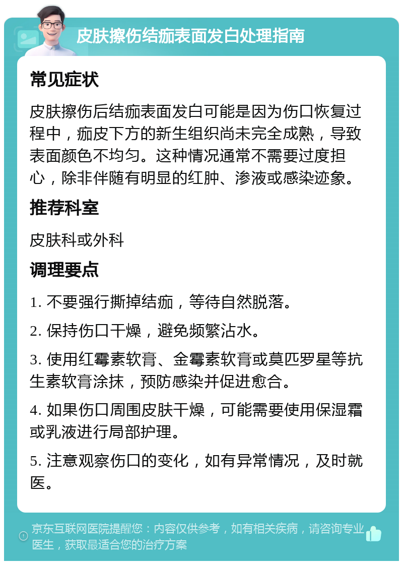 皮肤擦伤结痂表面发白处理指南 常见症状 皮肤擦伤后结痂表面发白可能是因为伤口恢复过程中，痂皮下方的新生组织尚未完全成熟，导致表面颜色不均匀。这种情况通常不需要过度担心，除非伴随有明显的红肿、渗液或感染迹象。 推荐科室 皮肤科或外科 调理要点 1. 不要强行撕掉结痂，等待自然脱落。 2. 保持伤口干燥，避免频繁沾水。 3. 使用红霉素软膏、金霉素软膏或莫匹罗星等抗生素软膏涂抹，预防感染并促进愈合。 4. 如果伤口周围皮肤干燥，可能需要使用保湿霜或乳液进行局部护理。 5. 注意观察伤口的变化，如有异常情况，及时就医。