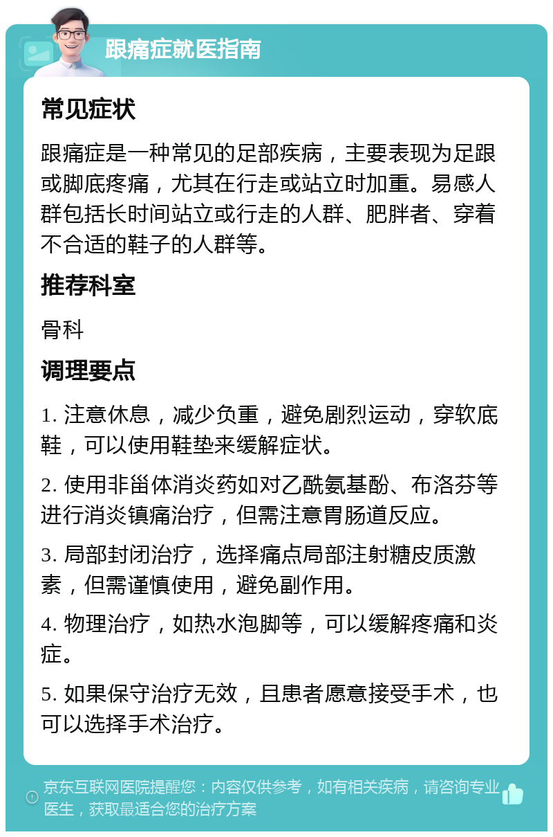 跟痛症就医指南 常见症状 跟痛症是一种常见的足部疾病，主要表现为足跟或脚底疼痛，尤其在行走或站立时加重。易感人群包括长时间站立或行走的人群、肥胖者、穿着不合适的鞋子的人群等。 推荐科室 骨科 调理要点 1. 注意休息，减少负重，避免剧烈运动，穿软底鞋，可以使用鞋垫来缓解症状。 2. 使用非甾体消炎药如对乙酰氨基酚、布洛芬等进行消炎镇痛治疗，但需注意胃肠道反应。 3. 局部封闭治疗，选择痛点局部注射糖皮质激素，但需谨慎使用，避免副作用。 4. 物理治疗，如热水泡脚等，可以缓解疼痛和炎症。 5. 如果保守治疗无效，且患者愿意接受手术，也可以选择手术治疗。