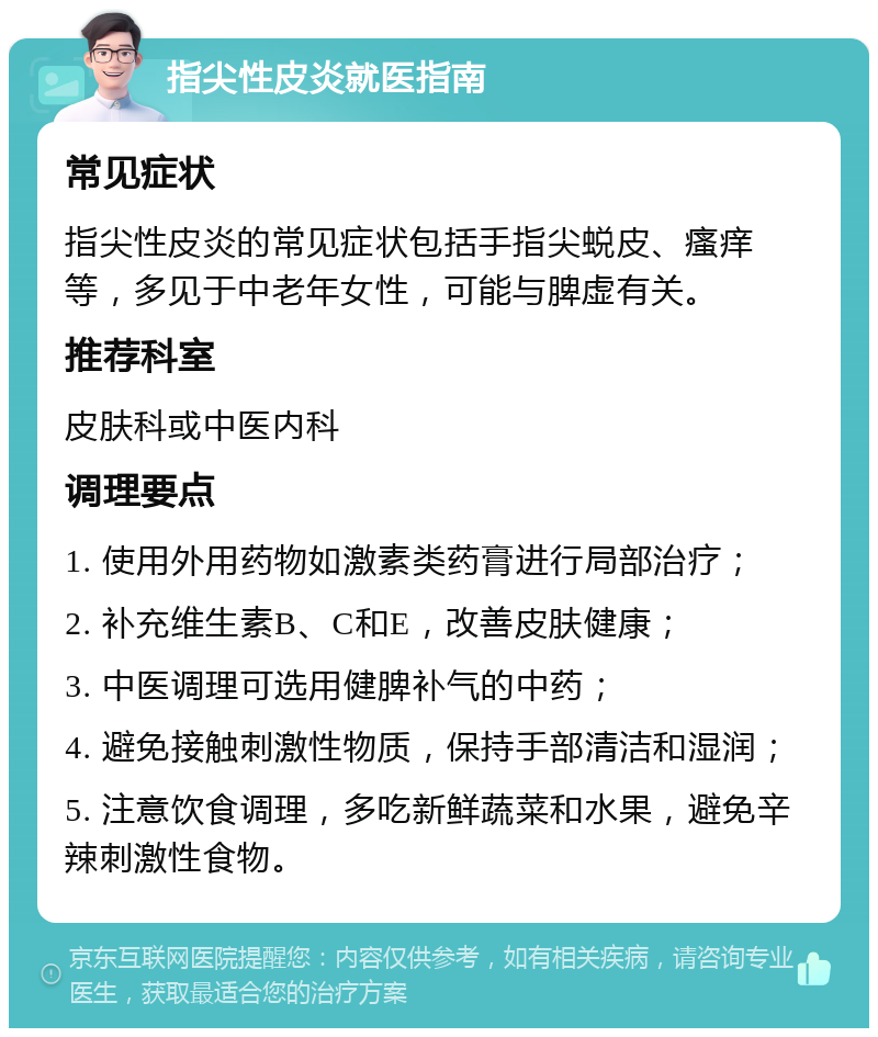 指尖性皮炎就医指南 常见症状 指尖性皮炎的常见症状包括手指尖蜕皮、瘙痒等，多见于中老年女性，可能与脾虚有关。 推荐科室 皮肤科或中医内科 调理要点 1. 使用外用药物如激素类药膏进行局部治疗； 2. 补充维生素B、C和E，改善皮肤健康； 3. 中医调理可选用健脾补气的中药； 4. 避免接触刺激性物质，保持手部清洁和湿润； 5. 注意饮食调理，多吃新鲜蔬菜和水果，避免辛辣刺激性食物。