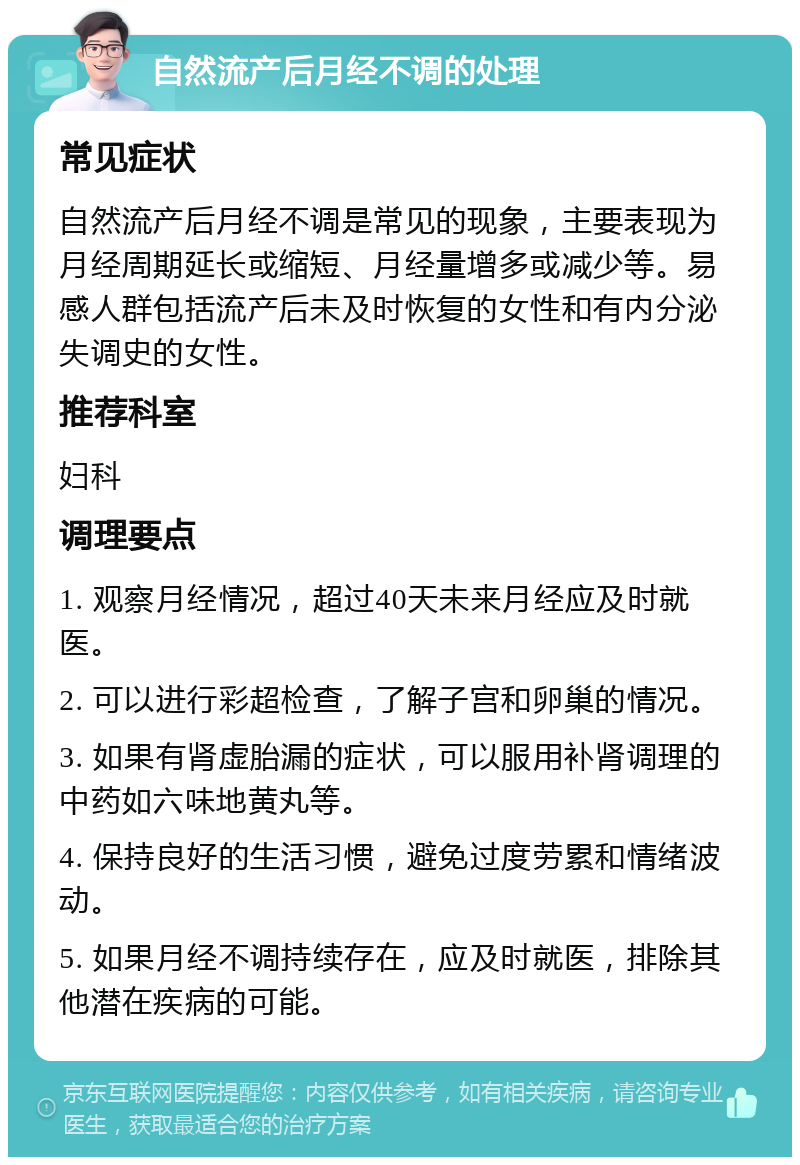 自然流产后月经不调的处理 常见症状 自然流产后月经不调是常见的现象，主要表现为月经周期延长或缩短、月经量增多或减少等。易感人群包括流产后未及时恢复的女性和有内分泌失调史的女性。 推荐科室 妇科 调理要点 1. 观察月经情况，超过40天未来月经应及时就医。 2. 可以进行彩超检查，了解子宫和卵巢的情况。 3. 如果有肾虚胎漏的症状，可以服用补肾调理的中药如六味地黄丸等。 4. 保持良好的生活习惯，避免过度劳累和情绪波动。 5. 如果月经不调持续存在，应及时就医，排除其他潜在疾病的可能。