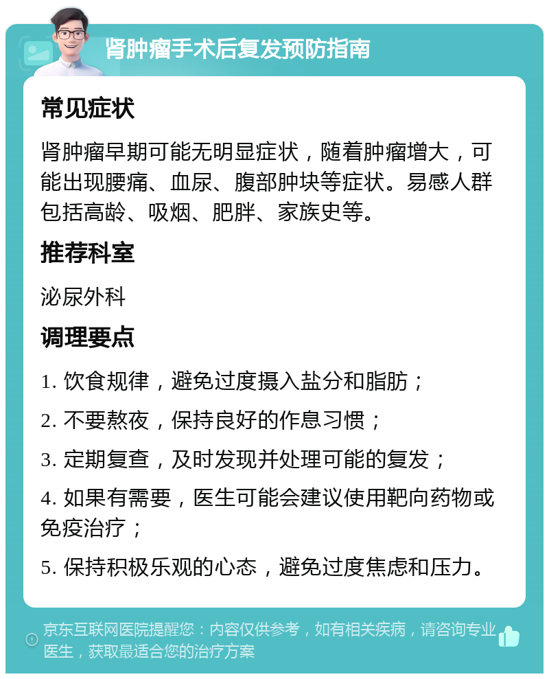 肾肿瘤手术后复发预防指南 常见症状 肾肿瘤早期可能无明显症状，随着肿瘤增大，可能出现腰痛、血尿、腹部肿块等症状。易感人群包括高龄、吸烟、肥胖、家族史等。 推荐科室 泌尿外科 调理要点 1. 饮食规律，避免过度摄入盐分和脂肪； 2. 不要熬夜，保持良好的作息习惯； 3. 定期复查，及时发现并处理可能的复发； 4. 如果有需要，医生可能会建议使用靶向药物或免疫治疗； 5. 保持积极乐观的心态，避免过度焦虑和压力。