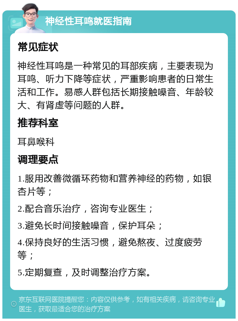 神经性耳鸣就医指南 常见症状 神经性耳鸣是一种常见的耳部疾病，主要表现为耳鸣、听力下降等症状，严重影响患者的日常生活和工作。易感人群包括长期接触噪音、年龄较大、有肾虚等问题的人群。 推荐科室 耳鼻喉科 调理要点 1.服用改善微循环药物和营养神经的药物，如银杏片等； 2.配合音乐治疗，咨询专业医生； 3.避免长时间接触噪音，保护耳朵； 4.保持良好的生活习惯，避免熬夜、过度疲劳等； 5.定期复查，及时调整治疗方案。