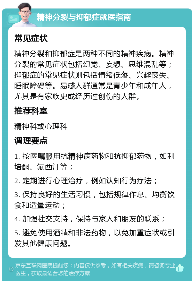 精神分裂与抑郁症就医指南 常见症状 精神分裂和抑郁症是两种不同的精神疾病。精神分裂的常见症状包括幻觉、妄想、思维混乱等；抑郁症的常见症状则包括情绪低落、兴趣丧失、睡眠障碍等。易感人群通常是青少年和成年人，尤其是有家族史或经历过创伤的人群。 推荐科室 精神科或心理科 调理要点 1. 按医嘱服用抗精神病药物和抗抑郁药物，如利培酮、氟西汀等； 2. 定期进行心理治疗，例如认知行为疗法； 3. 保持良好的生活习惯，包括规律作息、均衡饮食和适量运动； 4. 加强社交支持，保持与家人和朋友的联系； 5. 避免使用酒精和非法药物，以免加重症状或引发其他健康问题。