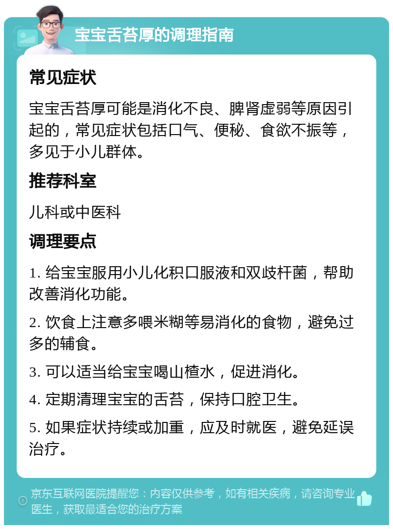 宝宝舌苔厚的调理指南 常见症状 宝宝舌苔厚可能是消化不良、脾肾虚弱等原因引起的，常见症状包括口气、便秘、食欲不振等，多见于小儿群体。 推荐科室 儿科或中医科 调理要点 1. 给宝宝服用小儿化积口服液和双歧杆菌，帮助改善消化功能。 2. 饮食上注意多喂米糊等易消化的食物，避免过多的辅食。 3. 可以适当给宝宝喝山楂水，促进消化。 4. 定期清理宝宝的舌苔，保持口腔卫生。 5. 如果症状持续或加重，应及时就医，避免延误治疗。