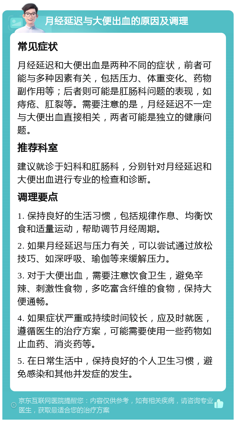 月经延迟与大便出血的原因及调理 常见症状 月经延迟和大便出血是两种不同的症状，前者可能与多种因素有关，包括压力、体重变化、药物副作用等；后者则可能是肛肠科问题的表现，如痔疮、肛裂等。需要注意的是，月经延迟不一定与大便出血直接相关，两者可能是独立的健康问题。 推荐科室 建议就诊于妇科和肛肠科，分别针对月经延迟和大便出血进行专业的检查和诊断。 调理要点 1. 保持良好的生活习惯，包括规律作息、均衡饮食和适量运动，帮助调节月经周期。 2. 如果月经延迟与压力有关，可以尝试通过放松技巧、如深呼吸、瑜伽等来缓解压力。 3. 对于大便出血，需要注意饮食卫生，避免辛辣、刺激性食物，多吃富含纤维的食物，保持大便通畅。 4. 如果症状严重或持续时间较长，应及时就医，遵循医生的治疗方案，可能需要使用一些药物如止血药、消炎药等。 5. 在日常生活中，保持良好的个人卫生习惯，避免感染和其他并发症的发生。