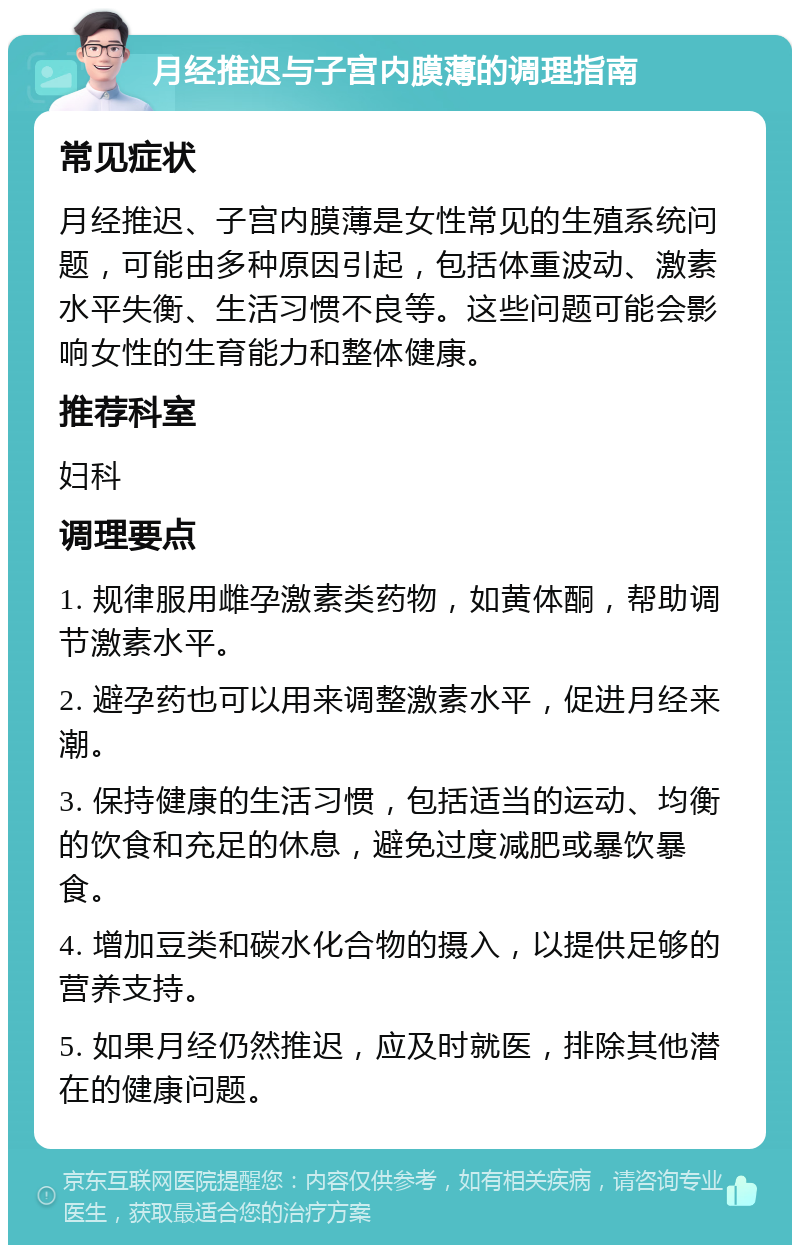 月经推迟与子宫内膜薄的调理指南 常见症状 月经推迟、子宫内膜薄是女性常见的生殖系统问题，可能由多种原因引起，包括体重波动、激素水平失衡、生活习惯不良等。这些问题可能会影响女性的生育能力和整体健康。 推荐科室 妇科 调理要点 1. 规律服用雌孕激素类药物，如黄体酮，帮助调节激素水平。 2. 避孕药也可以用来调整激素水平，促进月经来潮。 3. 保持健康的生活习惯，包括适当的运动、均衡的饮食和充足的休息，避免过度减肥或暴饮暴食。 4. 增加豆类和碳水化合物的摄入，以提供足够的营养支持。 5. 如果月经仍然推迟，应及时就医，排除其他潜在的健康问题。