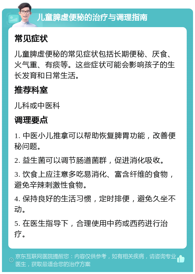 儿童脾虚便秘的治疗与调理指南 常见症状 儿童脾虚便秘的常见症状包括长期便秘、厌食、火气重、有痰等。这些症状可能会影响孩子的生长发育和日常生活。 推荐科室 儿科或中医科 调理要点 1. 中医小儿推拿可以帮助恢复脾胃功能，改善便秘问题。 2. 益生菌可以调节肠道菌群，促进消化吸收。 3. 饮食上应注意多吃易消化、富含纤维的食物，避免辛辣刺激性食物。 4. 保持良好的生活习惯，定时排便，避免久坐不动。 5. 在医生指导下，合理使用中药或西药进行治疗。