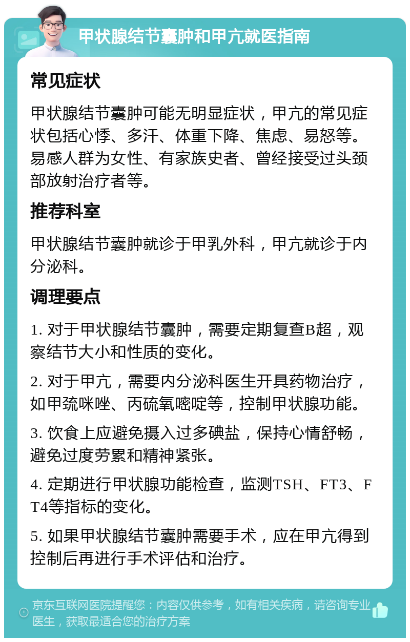 甲状腺结节囊肿和甲亢就医指南 常见症状 甲状腺结节囊肿可能无明显症状，甲亢的常见症状包括心悸、多汗、体重下降、焦虑、易怒等。易感人群为女性、有家族史者、曾经接受过头颈部放射治疗者等。 推荐科室 甲状腺结节囊肿就诊于甲乳外科，甲亢就诊于内分泌科。 调理要点 1. 对于甲状腺结节囊肿，需要定期复查B超，观察结节大小和性质的变化。 2. 对于甲亢，需要内分泌科医生开具药物治疗，如甲巯咪唑、丙硫氧嘧啶等，控制甲状腺功能。 3. 饮食上应避免摄入过多碘盐，保持心情舒畅，避免过度劳累和精神紧张。 4. 定期进行甲状腺功能检查，监测TSH、FT3、FT4等指标的变化。 5. 如果甲状腺结节囊肿需要手术，应在甲亢得到控制后再进行手术评估和治疗。