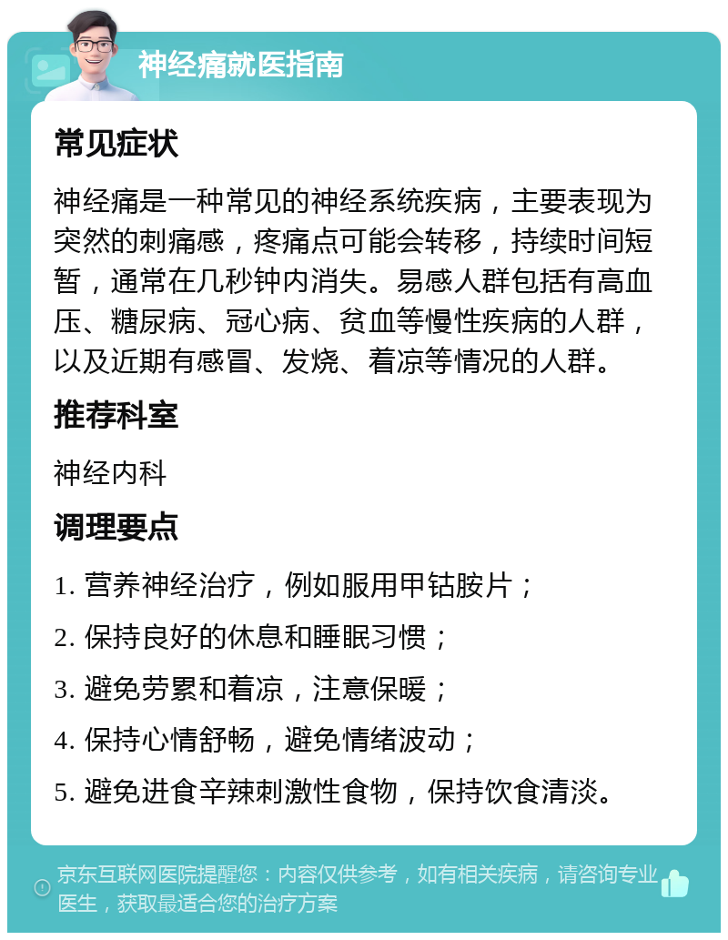 神经痛就医指南 常见症状 神经痛是一种常见的神经系统疾病，主要表现为突然的刺痛感，疼痛点可能会转移，持续时间短暂，通常在几秒钟内消失。易感人群包括有高血压、糖尿病、冠心病、贫血等慢性疾病的人群，以及近期有感冒、发烧、着凉等情况的人群。 推荐科室 神经内科 调理要点 1. 营养神经治疗，例如服用甲钴胺片； 2. 保持良好的休息和睡眠习惯； 3. 避免劳累和着凉，注意保暖； 4. 保持心情舒畅，避免情绪波动； 5. 避免进食辛辣刺激性食物，保持饮食清淡。