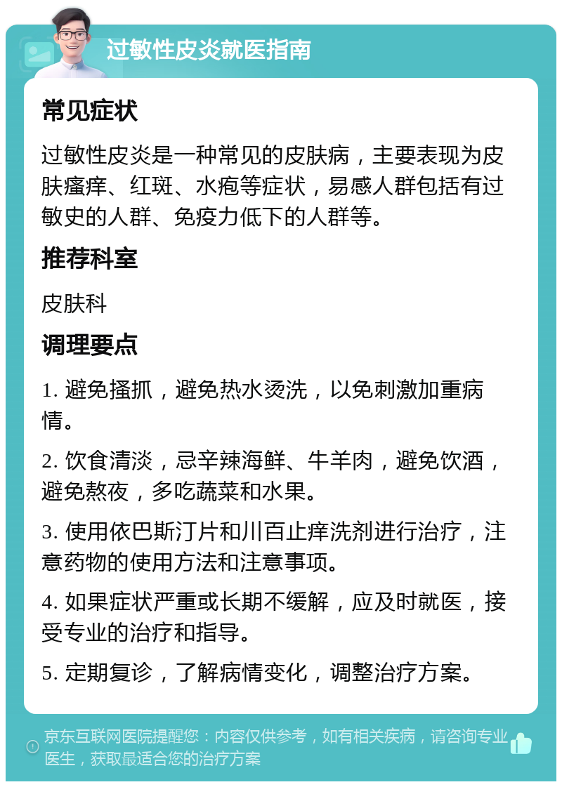 过敏性皮炎就医指南 常见症状 过敏性皮炎是一种常见的皮肤病，主要表现为皮肤瘙痒、红斑、水疱等症状，易感人群包括有过敏史的人群、免疫力低下的人群等。 推荐科室 皮肤科 调理要点 1. 避免搔抓，避免热水烫洗，以免刺激加重病情。 2. 饮食清淡，忌辛辣海鲜、牛羊肉，避免饮酒，避免熬夜，多吃蔬菜和水果。 3. 使用依巴斯汀片和川百止痒洗剂进行治疗，注意药物的使用方法和注意事项。 4. 如果症状严重或长期不缓解，应及时就医，接受专业的治疗和指导。 5. 定期复诊，了解病情变化，调整治疗方案。