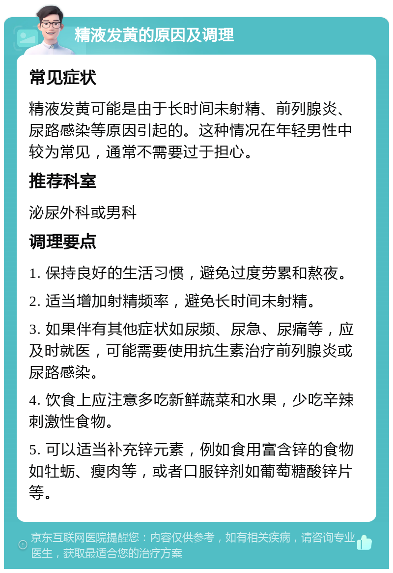 精液发黄的原因及调理 常见症状 精液发黄可能是由于长时间未射精、前列腺炎、尿路感染等原因引起的。这种情况在年轻男性中较为常见，通常不需要过于担心。 推荐科室 泌尿外科或男科 调理要点 1. 保持良好的生活习惯，避免过度劳累和熬夜。 2. 适当增加射精频率，避免长时间未射精。 3. 如果伴有其他症状如尿频、尿急、尿痛等，应及时就医，可能需要使用抗生素治疗前列腺炎或尿路感染。 4. 饮食上应注意多吃新鲜蔬菜和水果，少吃辛辣刺激性食物。 5. 可以适当补充锌元素，例如食用富含锌的食物如牡蛎、瘦肉等，或者口服锌剂如葡萄糖酸锌片等。