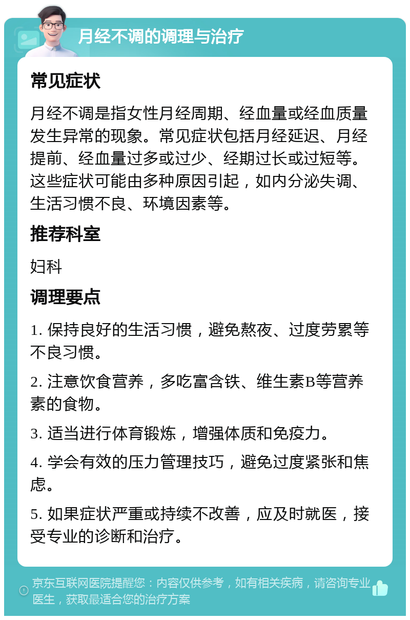 月经不调的调理与治疗 常见症状 月经不调是指女性月经周期、经血量或经血质量发生异常的现象。常见症状包括月经延迟、月经提前、经血量过多或过少、经期过长或过短等。这些症状可能由多种原因引起，如内分泌失调、生活习惯不良、环境因素等。 推荐科室 妇科 调理要点 1. 保持良好的生活习惯，避免熬夜、过度劳累等不良习惯。 2. 注意饮食营养，多吃富含铁、维生素B等营养素的食物。 3. 适当进行体育锻炼，增强体质和免疫力。 4. 学会有效的压力管理技巧，避免过度紧张和焦虑。 5. 如果症状严重或持续不改善，应及时就医，接受专业的诊断和治疗。