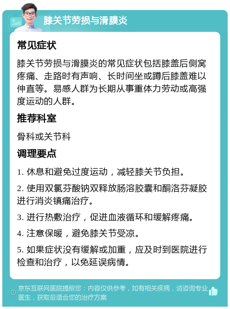 膝关节劳损与滑膜炎 常见症状 膝关节劳损与滑膜炎的常见症状包括膝盖后侧窝疼痛、走路时有声响、长时间坐或蹲后膝盖难以伸直等。易感人群为长期从事重体力劳动或高强度运动的人群。 推荐科室 骨科或关节科 调理要点 1. 休息和避免过度运动，减轻膝关节负担。 2. 使用双氯芬酸钠双释放肠溶胶囊和酮洛芬凝胶进行消炎镇痛治疗。 3. 进行热敷治疗，促进血液循环和缓解疼痛。 4. 注意保暖，避免膝关节受凉。 5. 如果症状没有缓解或加重，应及时到医院进行检查和治疗，以免延误病情。