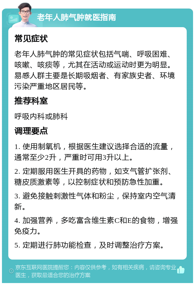 老年人肺气肿就医指南 常见症状 老年人肺气肿的常见症状包括气喘、呼吸困难、咳嗽、咳痰等，尤其在活动或运动时更为明显。易感人群主要是长期吸烟者、有家族史者、环境污染严重地区居民等。 推荐科室 呼吸内科或肺科 调理要点 1. 使用制氧机，根据医生建议选择合适的流量，通常至少2升，严重时可用3升以上。 2. 定期服用医生开具的药物，如支气管扩张剂、糖皮质激素等，以控制症状和预防急性加重。 3. 避免接触刺激性气体和粉尘，保持室内空气清新。 4. 加强营养，多吃富含维生素C和E的食物，增强免疫力。 5. 定期进行肺功能检查，及时调整治疗方案。