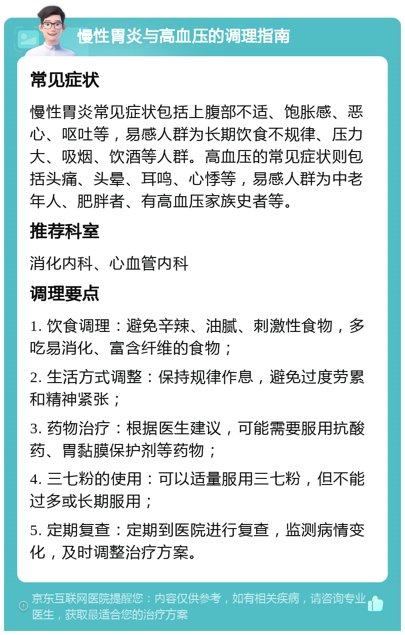 慢性胃炎与高血压的调理指南 常见症状 慢性胃炎常见症状包括上腹部不适、饱胀感、恶心、呕吐等，易感人群为长期饮食不规律、压力大、吸烟、饮酒等人群。高血压的常见症状则包括头痛、头晕、耳鸣、心悸等，易感人群为中老年人、肥胖者、有高血压家族史者等。 推荐科室 消化内科、心血管内科 调理要点 1. 饮食调理：避免辛辣、油腻、刺激性食物，多吃易消化、富含纤维的食物； 2. 生活方式调整：保持规律作息，避免过度劳累和精神紧张； 3. 药物治疗：根据医生建议，可能需要服用抗酸药、胃黏膜保护剂等药物； 4. 三七粉的使用：可以适量服用三七粉，但不能过多或长期服用； 5. 定期复查：定期到医院进行复查，监测病情变化，及时调整治疗方案。