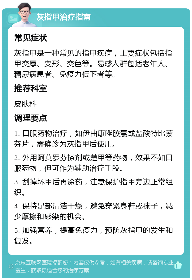 灰指甲治疗指南 常见症状 灰指甲是一种常见的指甲疾病，主要症状包括指甲变厚、变形、变色等。易感人群包括老年人、糖尿病患者、免疫力低下者等。 推荐科室 皮肤科 调理要点 1. 口服药物治疗，如伊曲康唑胶囊或盐酸特比萘芬片，需确诊为灰指甲后使用。 2. 外用阿莫罗芬搽剂或楚甲等药物，效果不如口服药物，但可作为辅助治疗手段。 3. 刮掉坏甲后再涂药，注意保护指甲旁边正常组织。 4. 保持足部清洁干燥，避免穿紧身鞋或袜子，减少摩擦和感染的机会。 5. 加强营养，提高免疫力，预防灰指甲的发生和复发。