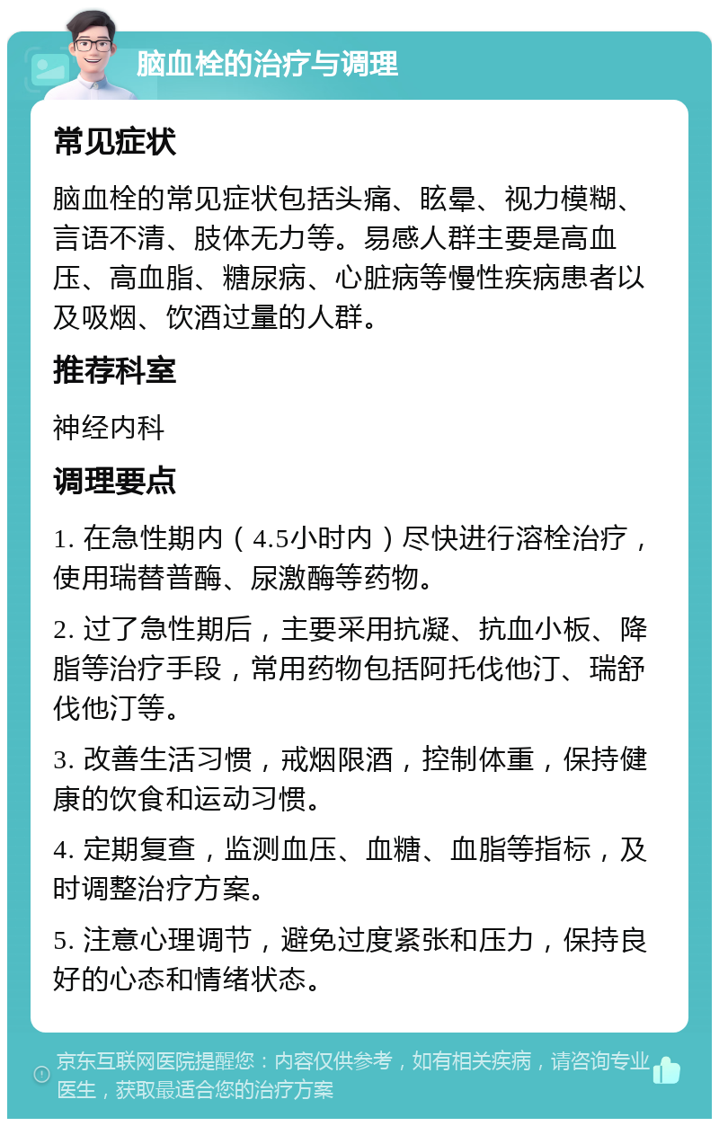 脑血栓的治疗与调理 常见症状 脑血栓的常见症状包括头痛、眩晕、视力模糊、言语不清、肢体无力等。易感人群主要是高血压、高血脂、糖尿病、心脏病等慢性疾病患者以及吸烟、饮酒过量的人群。 推荐科室 神经内科 调理要点 1. 在急性期内（4.5小时内）尽快进行溶栓治疗，使用瑞替普酶、尿激酶等药物。 2. 过了急性期后，主要采用抗凝、抗血小板、降脂等治疗手段，常用药物包括阿托伐他汀、瑞舒伐他汀等。 3. 改善生活习惯，戒烟限酒，控制体重，保持健康的饮食和运动习惯。 4. 定期复查，监测血压、血糖、血脂等指标，及时调整治疗方案。 5. 注意心理调节，避免过度紧张和压力，保持良好的心态和情绪状态。