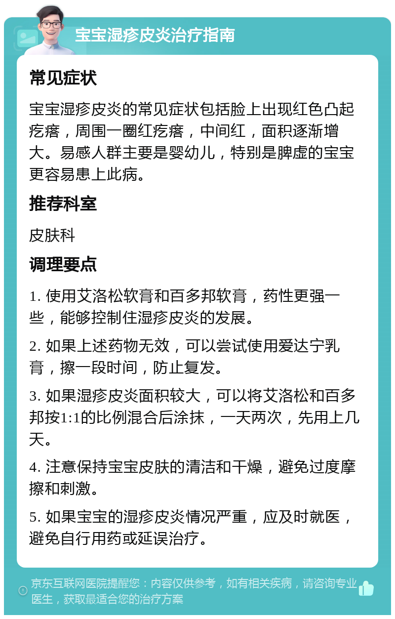 宝宝湿疹皮炎治疗指南 常见症状 宝宝湿疹皮炎的常见症状包括脸上出现红色凸起疙瘩，周围一圈红疙瘩，中间红，面积逐渐增大。易感人群主要是婴幼儿，特别是脾虚的宝宝更容易患上此病。 推荐科室 皮肤科 调理要点 1. 使用艾洛松软膏和百多邦软膏，药性更强一些，能够控制住湿疹皮炎的发展。 2. 如果上述药物无效，可以尝试使用爱达宁乳膏，擦一段时间，防止复发。 3. 如果湿疹皮炎面积较大，可以将艾洛松和百多邦按1:1的比例混合后涂抹，一天两次，先用上几天。 4. 注意保持宝宝皮肤的清洁和干燥，避免过度摩擦和刺激。 5. 如果宝宝的湿疹皮炎情况严重，应及时就医，避免自行用药或延误治疗。