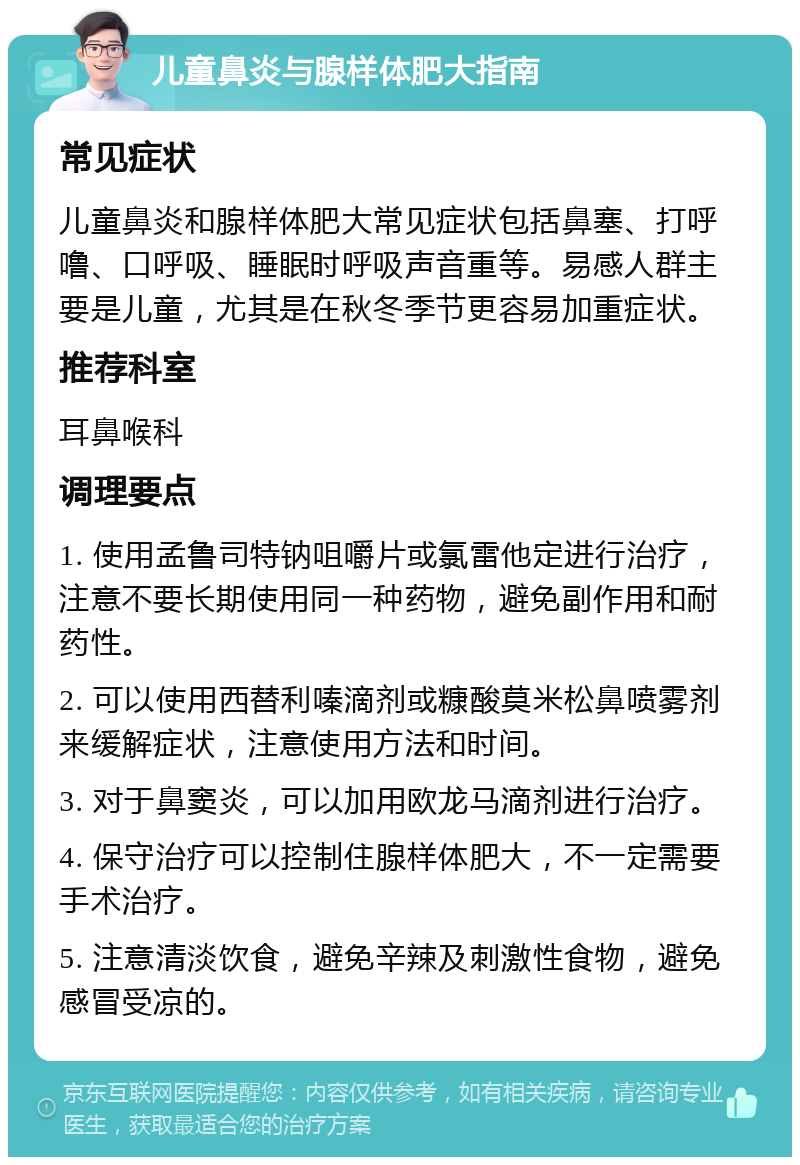 儿童鼻炎与腺样体肥大指南 常见症状 儿童鼻炎和腺样体肥大常见症状包括鼻塞、打呼噜、口呼吸、睡眠时呼吸声音重等。易感人群主要是儿童，尤其是在秋冬季节更容易加重症状。 推荐科室 耳鼻喉科 调理要点 1. 使用孟鲁司特钠咀嚼片或氯雷他定进行治疗，注意不要长期使用同一种药物，避免副作用和耐药性。 2. 可以使用西替利嗪滴剂或糠酸莫米松鼻喷雾剂来缓解症状，注意使用方法和时间。 3. 对于鼻窦炎，可以加用欧龙马滴剂进行治疗。 4. 保守治疗可以控制住腺样体肥大，不一定需要手术治疗。 5. 注意清淡饮食，避免辛辣及刺激性食物，避免感冒受凉的。