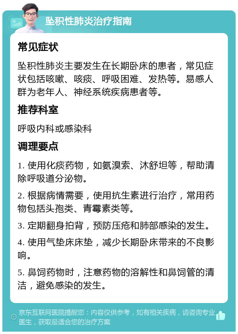 坠积性肺炎治疗指南 常见症状 坠积性肺炎主要发生在长期卧床的患者，常见症状包括咳嗽、咳痰、呼吸困难、发热等。易感人群为老年人、神经系统疾病患者等。 推荐科室 呼吸内科或感染科 调理要点 1. 使用化痰药物，如氨溴索、沐舒坦等，帮助清除呼吸道分泌物。 2. 根据病情需要，使用抗生素进行治疗，常用药物包括头孢类、青霉素类等。 3. 定期翻身拍背，预防压疮和肺部感染的发生。 4. 使用气垫床床垫，减少长期卧床带来的不良影响。 5. 鼻饲药物时，注意药物的溶解性和鼻饲管的清洁，避免感染的发生。