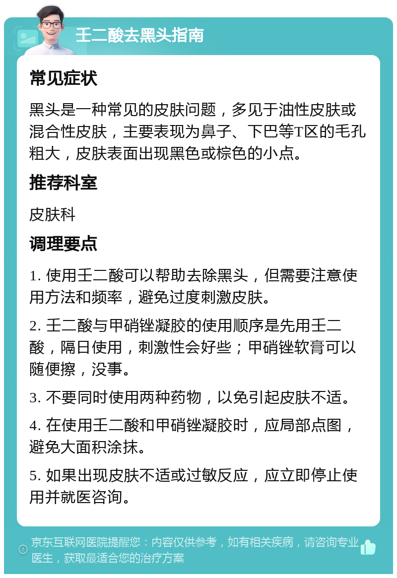 壬二酸去黑头指南 常见症状 黑头是一种常见的皮肤问题，多见于油性皮肤或混合性皮肤，主要表现为鼻子、下巴等T区的毛孔粗大，皮肤表面出现黑色或棕色的小点。 推荐科室 皮肤科 调理要点 1. 使用壬二酸可以帮助去除黑头，但需要注意使用方法和频率，避免过度刺激皮肤。 2. 壬二酸与甲硝锉凝胶的使用顺序是先用壬二酸，隔日使用，刺激性会好些；甲硝锉软膏可以随便擦，没事。 3. 不要同时使用两种药物，以免引起皮肤不适。 4. 在使用壬二酸和甲硝锉凝胶时，应局部点图，避免大面积涂抹。 5. 如果出现皮肤不适或过敏反应，应立即停止使用并就医咨询。