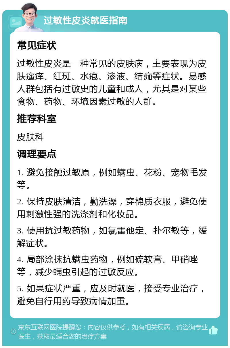 过敏性皮炎就医指南 常见症状 过敏性皮炎是一种常见的皮肤病，主要表现为皮肤瘙痒、红斑、水疱、渗液、结痂等症状。易感人群包括有过敏史的儿童和成人，尤其是对某些食物、药物、环境因素过敏的人群。 推荐科室 皮肤科 调理要点 1. 避免接触过敏原，例如螨虫、花粉、宠物毛发等。 2. 保持皮肤清洁，勤洗澡，穿棉质衣服，避免使用刺激性强的洗涤剂和化妆品。 3. 使用抗过敏药物，如氯雷他定、扑尔敏等，缓解症状。 4. 局部涂抹抗螨虫药物，例如硫软膏、甲硝唑等，减少螨虫引起的过敏反应。 5. 如果症状严重，应及时就医，接受专业治疗，避免自行用药导致病情加重。