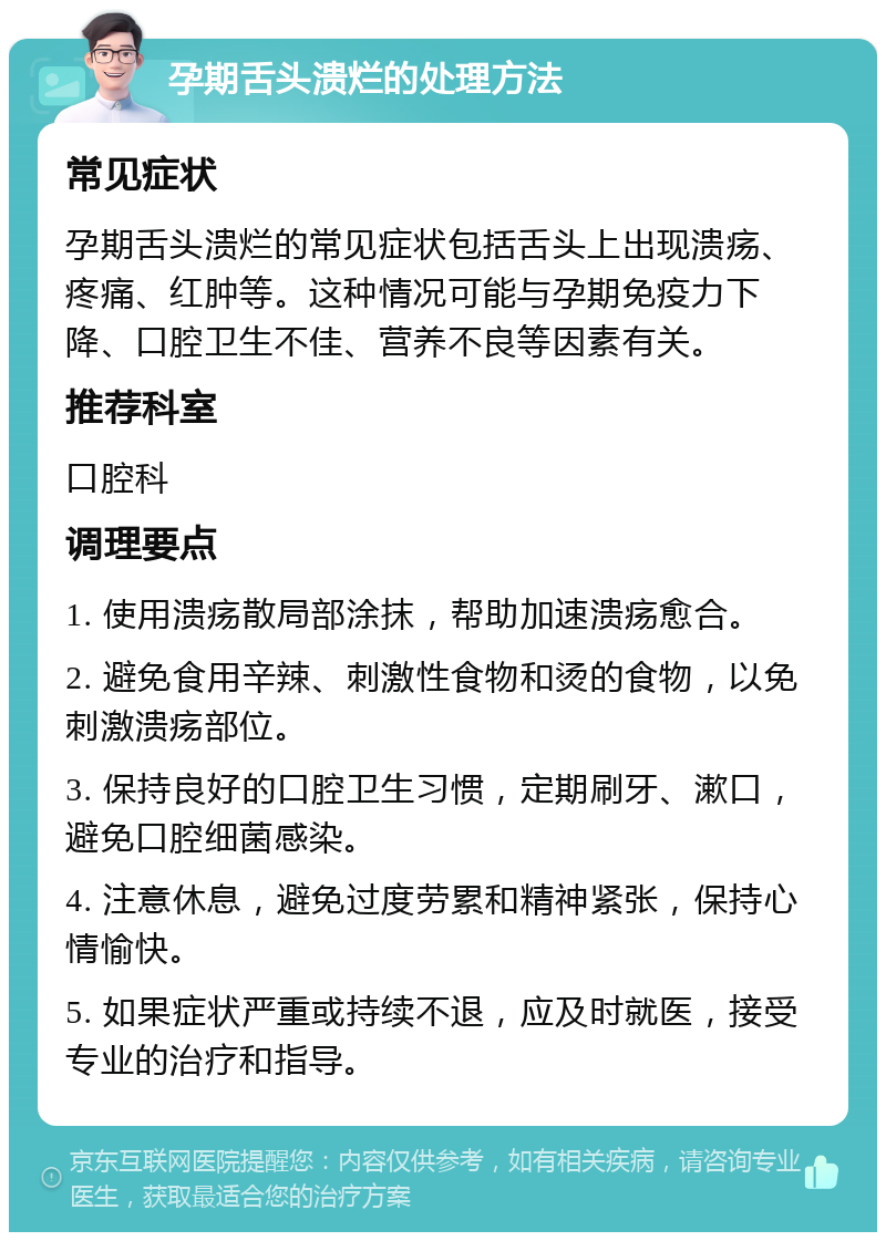 孕期舌头溃烂的处理方法 常见症状 孕期舌头溃烂的常见症状包括舌头上出现溃疡、疼痛、红肿等。这种情况可能与孕期免疫力下降、口腔卫生不佳、营养不良等因素有关。 推荐科室 口腔科 调理要点 1. 使用溃疡散局部涂抹，帮助加速溃疡愈合。 2. 避免食用辛辣、刺激性食物和烫的食物，以免刺激溃疡部位。 3. 保持良好的口腔卫生习惯，定期刷牙、漱口，避免口腔细菌感染。 4. 注意休息，避免过度劳累和精神紧张，保持心情愉快。 5. 如果症状严重或持续不退，应及时就医，接受专业的治疗和指导。