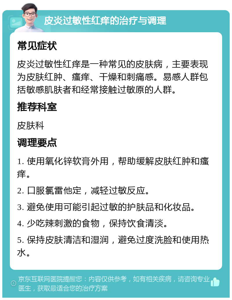 皮炎过敏性红痒的治疗与调理 常见症状 皮炎过敏性红痒是一种常见的皮肤病，主要表现为皮肤红肿、瘙痒、干燥和刺痛感。易感人群包括敏感肌肤者和经常接触过敏原的人群。 推荐科室 皮肤科 调理要点 1. 使用氧化锌软膏外用，帮助缓解皮肤红肿和瘙痒。 2. 口服氯雷他定，减轻过敏反应。 3. 避免使用可能引起过敏的护肤品和化妆品。 4. 少吃辣刺激的食物，保持饮食清淡。 5. 保持皮肤清洁和湿润，避免过度洗脸和使用热水。