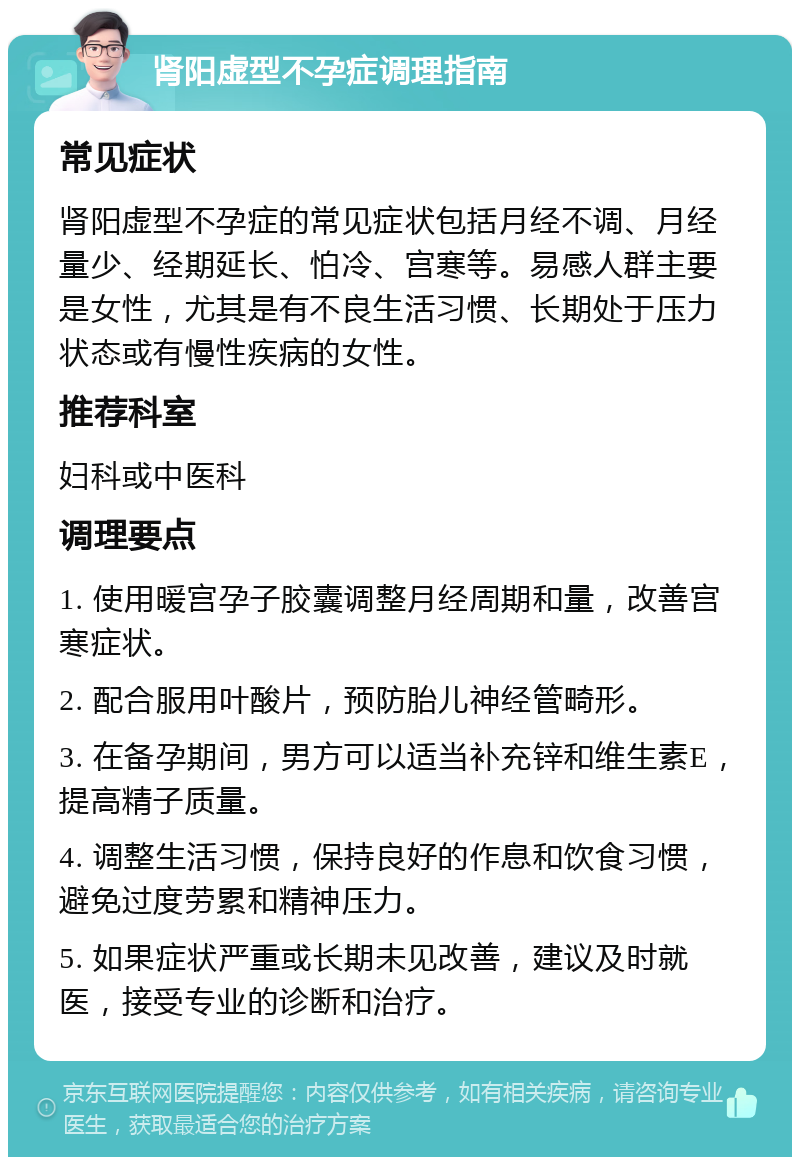 肾阳虚型不孕症调理指南 常见症状 肾阳虚型不孕症的常见症状包括月经不调、月经量少、经期延长、怕冷、宫寒等。易感人群主要是女性，尤其是有不良生活习惯、长期处于压力状态或有慢性疾病的女性。 推荐科室 妇科或中医科 调理要点 1. 使用暖宫孕子胶囊调整月经周期和量，改善宫寒症状。 2. 配合服用叶酸片，预防胎儿神经管畸形。 3. 在备孕期间，男方可以适当补充锌和维生素E，提高精子质量。 4. 调整生活习惯，保持良好的作息和饮食习惯，避免过度劳累和精神压力。 5. 如果症状严重或长期未见改善，建议及时就医，接受专业的诊断和治疗。