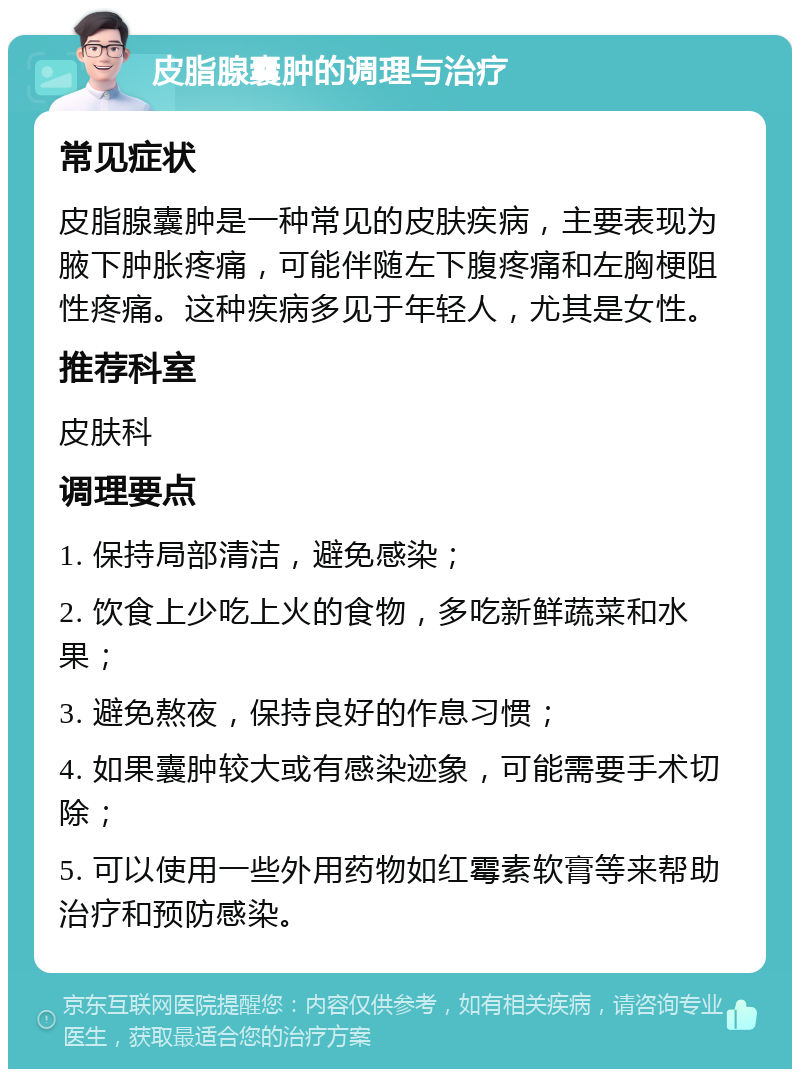 皮脂腺囊肿的调理与治疗 常见症状 皮脂腺囊肿是一种常见的皮肤疾病，主要表现为腋下肿胀疼痛，可能伴随左下腹疼痛和左胸梗阻性疼痛。这种疾病多见于年轻人，尤其是女性。 推荐科室 皮肤科 调理要点 1. 保持局部清洁，避免感染； 2. 饮食上少吃上火的食物，多吃新鲜蔬菜和水果； 3. 避免熬夜，保持良好的作息习惯； 4. 如果囊肿较大或有感染迹象，可能需要手术切除； 5. 可以使用一些外用药物如红霉素软膏等来帮助治疗和预防感染。