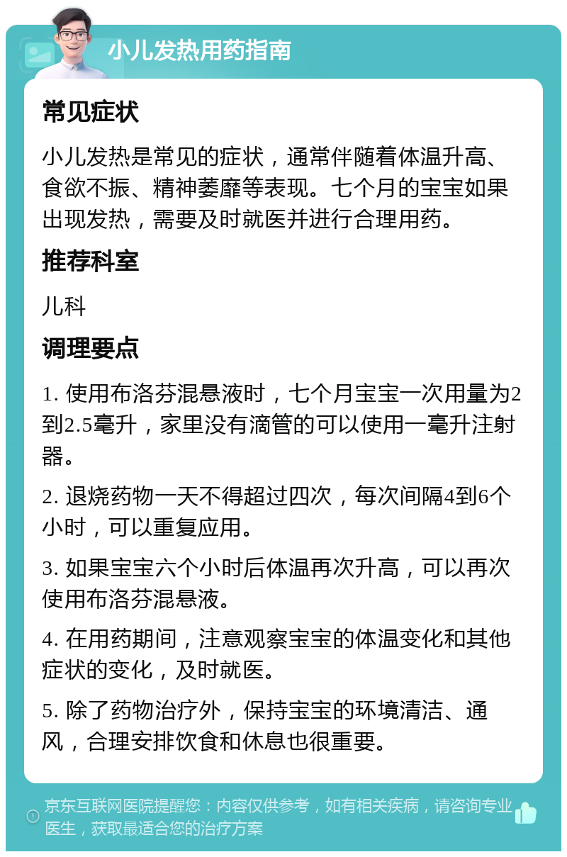 小儿发热用药指南 常见症状 小儿发热是常见的症状，通常伴随着体温升高、食欲不振、精神萎靡等表现。七个月的宝宝如果出现发热，需要及时就医并进行合理用药。 推荐科室 儿科 调理要点 1. 使用布洛芬混悬液时，七个月宝宝一次用量为2到2.5毫升，家里没有滴管的可以使用一毫升注射器。 2. 退烧药物一天不得超过四次，每次间隔4到6个小时，可以重复应用。 3. 如果宝宝六个小时后体温再次升高，可以再次使用布洛芬混悬液。 4. 在用药期间，注意观察宝宝的体温变化和其他症状的变化，及时就医。 5. 除了药物治疗外，保持宝宝的环境清洁、通风，合理安排饮食和休息也很重要。