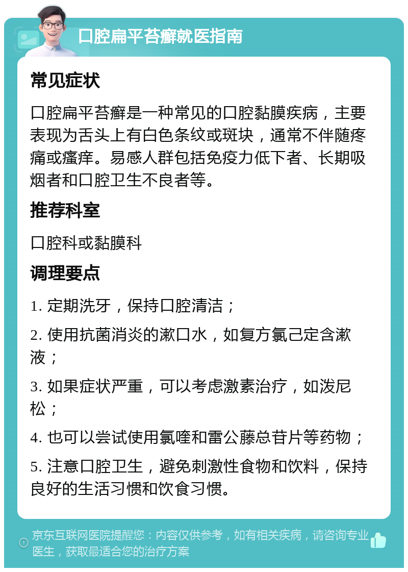 口腔扁平苔癣就医指南 常见症状 口腔扁平苔癣是一种常见的口腔黏膜疾病，主要表现为舌头上有白色条纹或斑块，通常不伴随疼痛或瘙痒。易感人群包括免疫力低下者、长期吸烟者和口腔卫生不良者等。 推荐科室 口腔科或黏膜科 调理要点 1. 定期洗牙，保持口腔清洁； 2. 使用抗菌消炎的漱口水，如复方氯己定含漱液； 3. 如果症状严重，可以考虑激素治疗，如泼尼松； 4. 也可以尝试使用氯喹和雷公藤总苷片等药物； 5. 注意口腔卫生，避免刺激性食物和饮料，保持良好的生活习惯和饮食习惯。