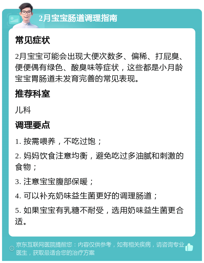 2月宝宝肠道调理指南 常见症状 2月宝宝可能会出现大便次数多、偏稀、打屁臭、便便偶有绿色、酸臭味等症状，这些都是小月龄宝宝胃肠道未发育完善的常见表现。 推荐科室 儿科 调理要点 1. 按需喂养，不吃过饱； 2. 妈妈饮食注意均衡，避免吃过多油腻和刺激的食物； 3. 注意宝宝腹部保暖； 4. 可以补充奶味益生菌更好的调理肠道； 5. 如果宝宝有乳糖不耐受，选用奶味益生菌更合适。