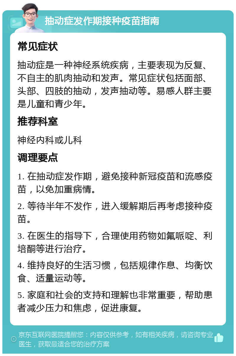 抽动症发作期接种疫苗指南 常见症状 抽动症是一种神经系统疾病，主要表现为反复、不自主的肌肉抽动和发声。常见症状包括面部、头部、四肢的抽动，发声抽动等。易感人群主要是儿童和青少年。 推荐科室 神经内科或儿科 调理要点 1. 在抽动症发作期，避免接种新冠疫苗和流感疫苗，以免加重病情。 2. 等待半年不发作，进入缓解期后再考虑接种疫苗。 3. 在医生的指导下，合理使用药物如氟哌啶、利培酮等进行治疗。 4. 维持良好的生活习惯，包括规律作息、均衡饮食、适量运动等。 5. 家庭和社会的支持和理解也非常重要，帮助患者减少压力和焦虑，促进康复。