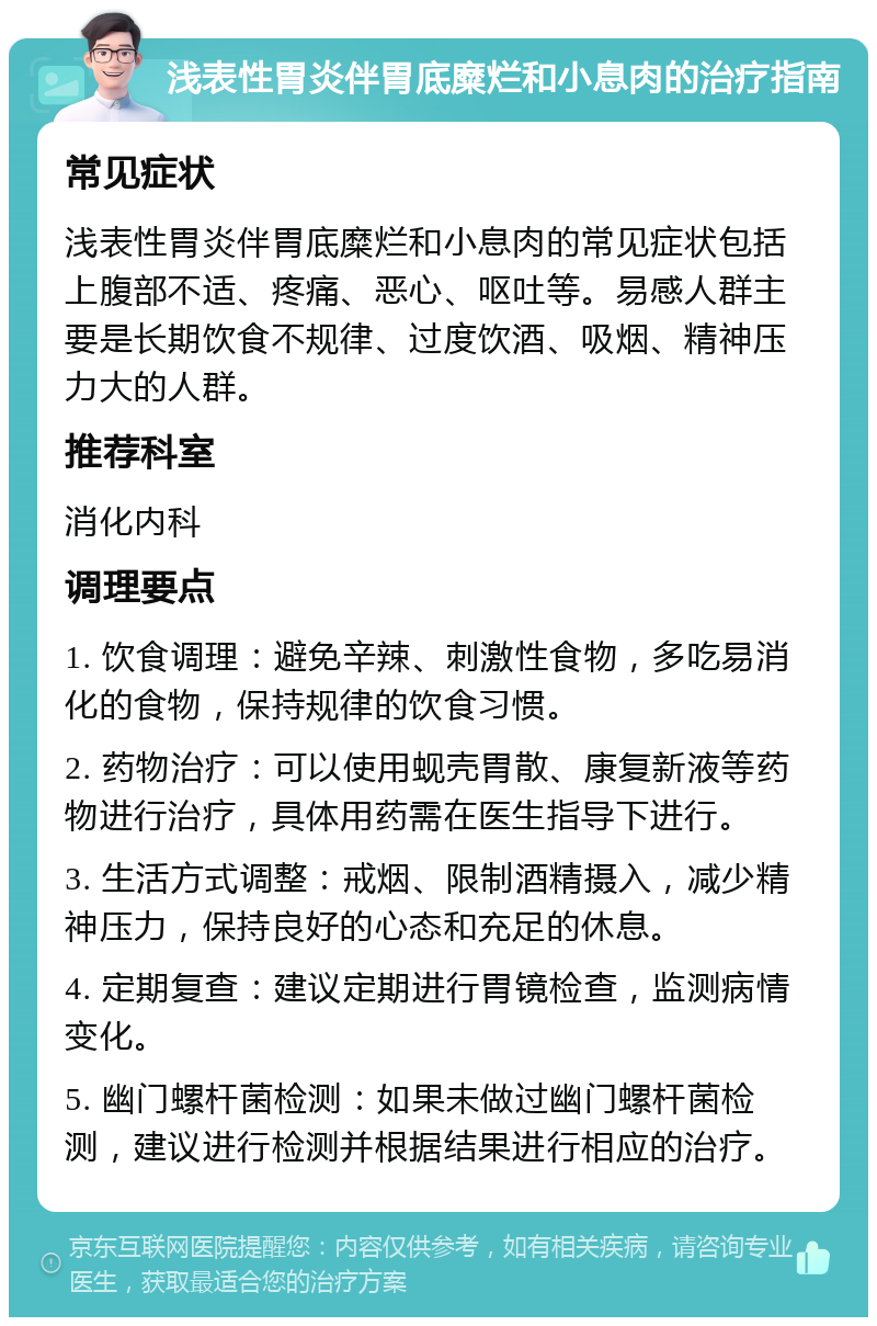 浅表性胃炎伴胃底糜烂和小息肉的治疗指南 常见症状 浅表性胃炎伴胃底糜烂和小息肉的常见症状包括上腹部不适、疼痛、恶心、呕吐等。易感人群主要是长期饮食不规律、过度饮酒、吸烟、精神压力大的人群。 推荐科室 消化内科 调理要点 1. 饮食调理：避免辛辣、刺激性食物，多吃易消化的食物，保持规律的饮食习惯。 2. 药物治疗：可以使用蚬壳胃散、康复新液等药物进行治疗，具体用药需在医生指导下进行。 3. 生活方式调整：戒烟、限制酒精摄入，减少精神压力，保持良好的心态和充足的休息。 4. 定期复查：建议定期进行胃镜检查，监测病情变化。 5. 幽门螺杆菌检测：如果未做过幽门螺杆菌检测，建议进行检测并根据结果进行相应的治疗。