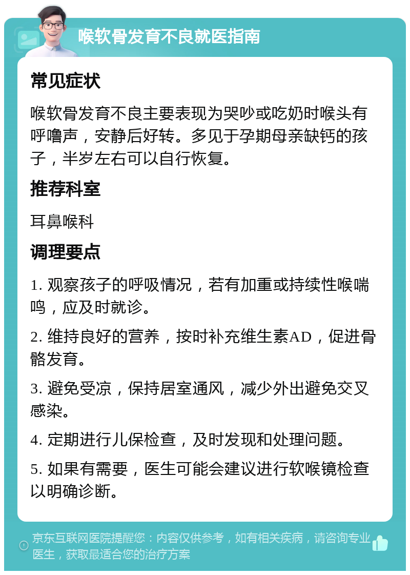 喉软骨发育不良就医指南 常见症状 喉软骨发育不良主要表现为哭吵或吃奶时喉头有呼噜声，安静后好转。多见于孕期母亲缺钙的孩子，半岁左右可以自行恢复。 推荐科室 耳鼻喉科 调理要点 1. 观察孩子的呼吸情况，若有加重或持续性喉喘鸣，应及时就诊。 2. 维持良好的营养，按时补充维生素AD，促进骨骼发育。 3. 避免受凉，保持居室通风，减少外出避免交叉感染。 4. 定期进行儿保检查，及时发现和处理问题。 5. 如果有需要，医生可能会建议进行软喉镜检查以明确诊断。