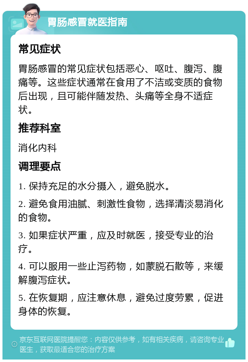 胃肠感冒就医指南 常见症状 胃肠感冒的常见症状包括恶心、呕吐、腹泻、腹痛等。这些症状通常在食用了不洁或变质的食物后出现，且可能伴随发热、头痛等全身不适症状。 推荐科室 消化内科 调理要点 1. 保持充足的水分摄入，避免脱水。 2. 避免食用油腻、刺激性食物，选择清淡易消化的食物。 3. 如果症状严重，应及时就医，接受专业的治疗。 4. 可以服用一些止泻药物，如蒙脱石散等，来缓解腹泻症状。 5. 在恢复期，应注意休息，避免过度劳累，促进身体的恢复。