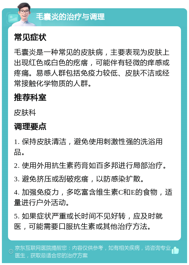 毛囊炎的治疗与调理 常见症状 毛囊炎是一种常见的皮肤病，主要表现为皮肤上出现红色或白色的疙瘩，可能伴有轻微的痒感或疼痛。易感人群包括免疫力较低、皮肤不洁或经常接触化学物质的人群。 推荐科室 皮肤科 调理要点 1. 保持皮肤清洁，避免使用刺激性强的洗浴用品。 2. 使用外用抗生素药膏如百多邦进行局部治疗。 3. 避免挤压或刮破疙瘩，以防感染扩散。 4. 加强免疫力，多吃富含维生素C和E的食物，适量进行户外活动。 5. 如果症状严重或长时间不见好转，应及时就医，可能需要口服抗生素或其他治疗方法。