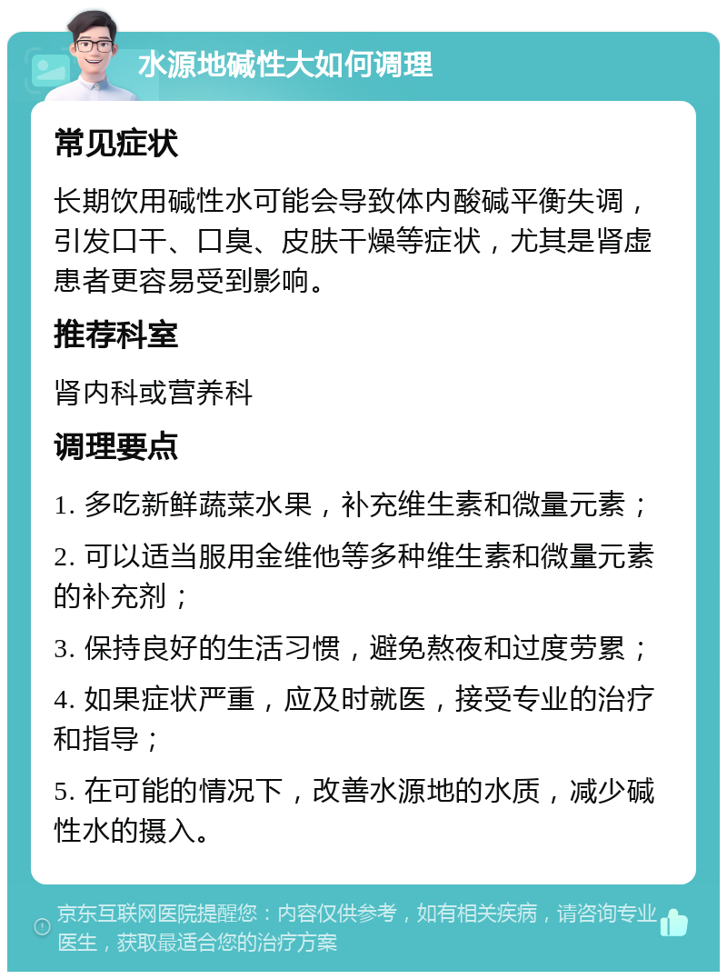 水源地碱性大如何调理 常见症状 长期饮用碱性水可能会导致体内酸碱平衡失调，引发口干、口臭、皮肤干燥等症状，尤其是肾虚患者更容易受到影响。 推荐科室 肾内科或营养科 调理要点 1. 多吃新鲜蔬菜水果，补充维生素和微量元素； 2. 可以适当服用金维他等多种维生素和微量元素的补充剂； 3. 保持良好的生活习惯，避免熬夜和过度劳累； 4. 如果症状严重，应及时就医，接受专业的治疗和指导； 5. 在可能的情况下，改善水源地的水质，减少碱性水的摄入。